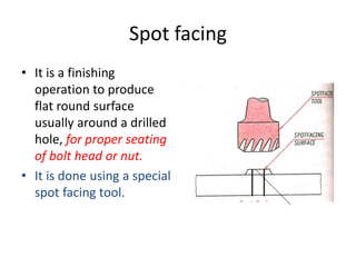 Spot facing
• It is a finishing
operation to produce
flat round surface
usually around a drilled
hole, for proper seating
of bolt head or nut.
• It is done using a special
spot facing tool.
 