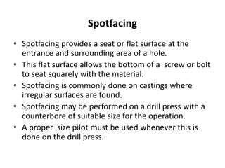 Spotfacing
• Spotfacing provides a seat or flat surface at the
entrance and surrounding area of a hole.
• This flat surface allows the bottom of a screw or bolt
to seat squarely with the material.
• Spotfacing is commonly done on castings where
irregular surfaces are found.
• Spotfacing may be performed on a drill press with a
counterbore of suitable size for the operation.
• A proper size pilot must be used whenever this is
done on the drill press.
 