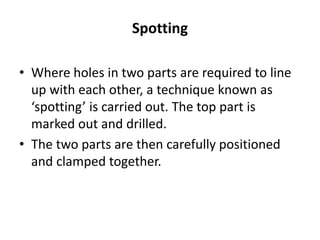 Spotting
• Where holes in two parts are required to line
up with each other, a technique known as
‘spotting’ is carried out. The top part is
marked out and drilled.
• The two parts are then carefully positioned
and clamped together.
 