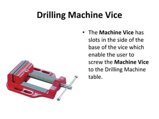 Drilling Machine Vice
• The Machine Vice has
slots in the side of the
base of the vice which
enable the user to
screw the Machine Vice
to the Drilling Machine
table.
 