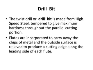 Drill Bit
• The twist drill or drill bit is made from High
Speed Steel, tempered to give maximum
hardness throughout the parallel cutting
portion.
• Flutes are incorporated to carry away the
chips of metal and the outside surface is
relieved to produce a cutting edge along the
leading side of each flute.
 