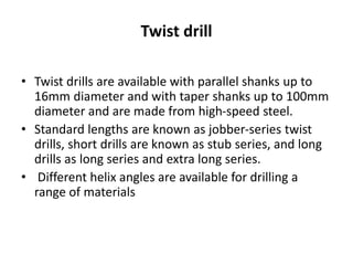 Twist drill
• Twist drills are available with parallel shanks up to
16mm diameter and with taper shanks up to 100mm
diameter and are made from high-speed steel.
• Standard lengths are known as jobber-series twist
drills, short drills are known as stub series, and long
drills as long series and extra long series.
• Different helix angles are available for drilling a
range of materials
 