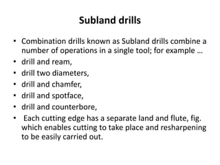 Subland drills
• Combination drills known as Subland drills combine a
number of operations in a single tool; for example …
• drill and ream,
• drill two diameters,
• drill and chamfer,
• drill and spotface,
• drill and counterbore,
• Each cutting edge has a separate land and flute, fig.
which enables cutting to take place and resharpening
to be easily carried out.
 