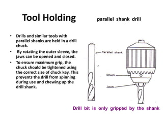 Tool Holding parallel shank drill
• Drills and similar tools with
parallel shanks are held in a drill
chuck.
• By rotating the outer sleeve, the
jaws can be opened and closed.
• To ensure maximum grip, the
chuck should be tightened using
the correct size of chuck key. This
prevents the drill from spinning
during use and chewing up the
drill shank.
Drill bit is only gripped by the shank
 