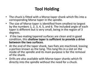 Tool Holding
• The chuck is fitted with a Morse-taper shank which fits into a
corresponding Morse taper in the spindle.
• The size of Morse taper is identified from smallest to largest
by the numbers 1, 2, 3, 4, 5, and 6. The included angle of each
taper is different but is very small, being in the region of 3
degrees.
• If the two mating tapered surfaces are clean and in good
condition, this shallow taper is sufficient to provide a drive
between the two surfaces.
• At the end of the taper shank, two fiats are machined, leaving
a portion known as the tang. This tang fits in a slot on the
inside of the spindle and its main purpose is for the removal
of the shank.
• Drills are also available with Morse-taper shanks which fit
directly into the spindle without the need for a chuck.
 