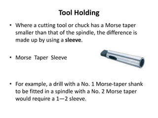Tool Holding
• Where a cutting tool or chuck has a Morse taper
smaller than that of the spindle, the difference is
made up by using a sleeve.
• Morse Taper Sleeve
• For example, a drill with a No. 1 Morse-taper shank
to be fitted in a spindle with a No. 2 Morse taper
would require a 1—2 sleeve.
 