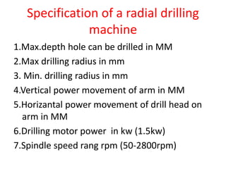 Specification of a radial drilling
machine
1.Max.depth hole can be drilled in MM
2.Max drilling radius in mm
3. Min. drilling radius in mm
4.Vertical power movement of arm in MM
5.Horizantal power movement of drill head on
arm in MM
6.Drilling motor power in kw (1.5kw)
7.Spindle speed rang rpm (50-2800rpm)
 