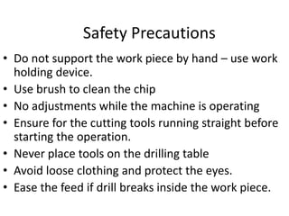Safety Precautions
• Do not support the work piece by hand – use work
holding device.
• Use brush to clean the chip
• No adjustments while the machine is operating
• Ensure for the cutting tools running straight before
starting the operation.
• Never place tools on the drilling table
• Avoid loose clothing and protect the eyes.
• Ease the feed if drill breaks inside the work piece.
 