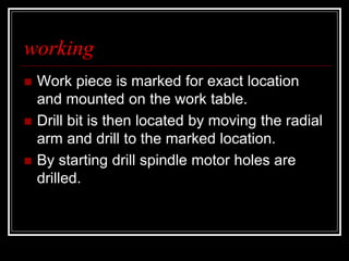 working
 Work piece is marked for exact location
and mounted on the work table.
 Drill bit is then located by moving the radial
arm and drill to the marked location.
 By starting drill spindle motor holes are
drilled.
 