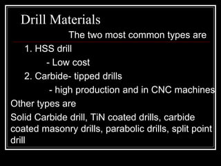Drill Materials
The two most common types are
1. HSS drill
- Low cost
2. Carbide- tipped drills
- high production and in CNC machines
Other types are
Solid Carbide drill, TiN coated drills, carbide
coated masonry drills, parabolic drills, split point
drill
 