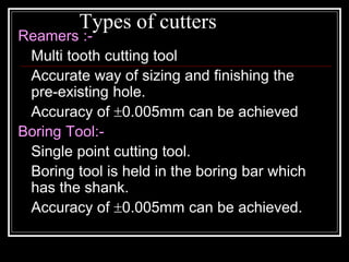 Types of cutters
Reamers :-
Multi tooth cutting tool
Accurate way of sizing and finishing the
pre-existing hole.
Accuracy of 0.005mm can be achieved
Boring Tool:-
Single point cutting tool.
Boring tool is held in the boring bar which
has the shank.
Accuracy of 0.005mm can be achieved.
 
