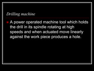 Drilling machine
 A power operated machine tool which holds
the drill in its spindle rotating at high
speeds and when actuated move linearly
against the work piece produces a hole.
 