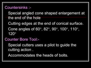 Countersinks :-
Special angled cone shaped enlargement at
the end of the hole
Cutting edges at the end of conical surface.
Cone angles of 60°, 82°, 90°, 100°, 110°,
120°
Counter Bore Tool:-
Special cutters uses a pilot to guide the
cutting action .
Accommodates the heads of bolts.
 