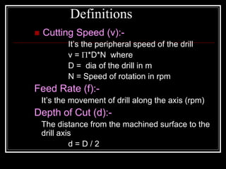 Definitions
 Cutting Speed (v):-
It’s the peripheral speed of the drill
v = *D*N where
D = dia of the drill in m
N = Speed of rotation in rpm
Feed Rate (f):-
It’s the movement of drill along the axis (rpm)
Depth of Cut (d):-
The distance from the machined surface to the
drill axis
d = D / 2
 