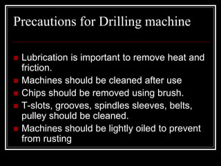 Precautions for Drilling machine
 Lubrication is important to remove heat and
friction.
 Machines should be cleaned after use
 Chips should be removed using brush.
 T-slots, grooves, spindles sleeves, belts,
pulley should be cleaned.
 Machines should be lightly oiled to prevent
from rusting
 