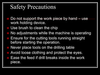 Safety Precautions
 Do not support the work piece by hand – use
work holding device.
 Use brush to clean the chip
 No adjustments while the machine is operating
 Ensure for the cutting tools running straight
before starting the operation.
 Never place tools on the drilling table
 Avoid loose clothing and protect the eyes.
 Ease the feed if drill breaks inside the work
piece.
 