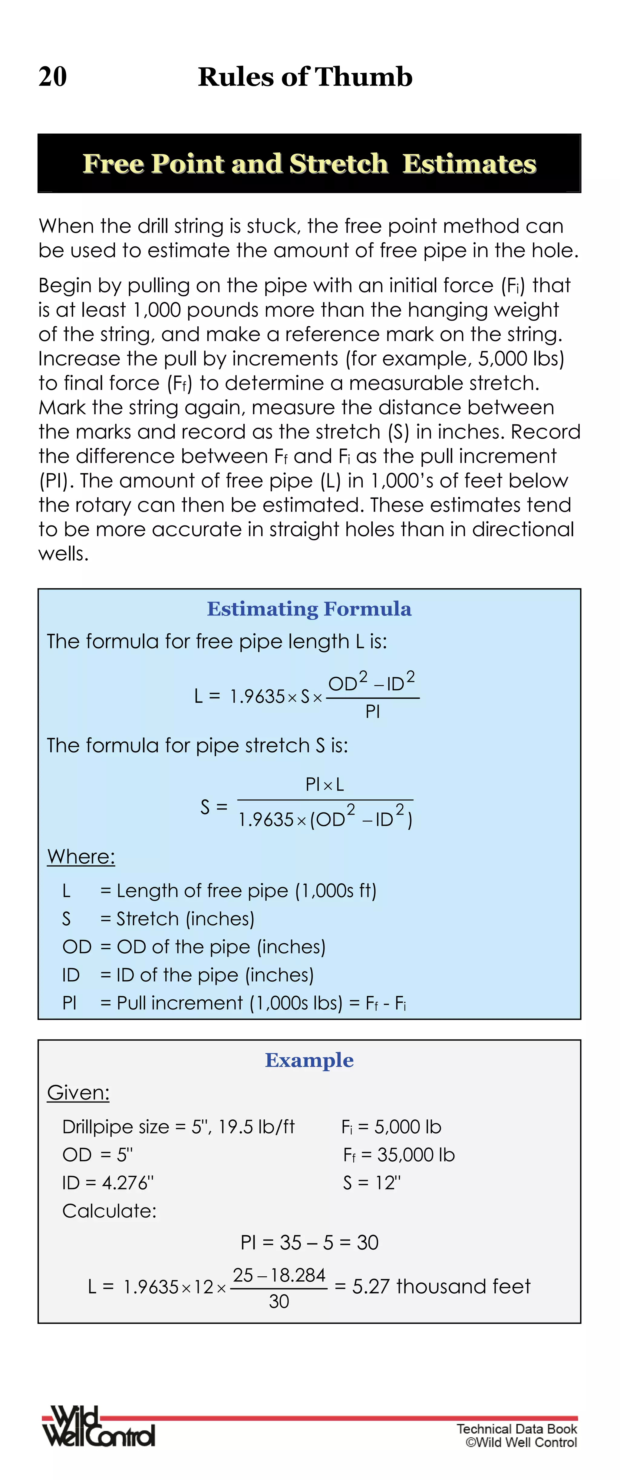 20 Rules of Thumb
FFrreeee PPooiinntt aanndd SSttrreettcchh EEssttiimmaatteess
When the drill string is stuck, the free point method can
be used to estimate the amount of free pipe in the hole.
Begin by pulling on the pipe with an initial force (Fi) that
is at least 1,000 pounds more than the hanging weight
of the string, and make a reference mark on the string.
Increase the pull by increments (for example, 5,000 lbs)
to final force (Ff) to determine a measurable stretch.
Mark the string again, measure the distance between
the marks and record as the stretch (S) in inches. Record
the difference between Ff and Fi as the pull increment
(PI). The amount of free pipe (L) in 1,000’s of feet below
the rotary can then be estimated. These estimates tend
to be more accurate in straight holes than in directional
wells.
Estimating Formula
The formula for free pipe length L is:
L =
PI
IDOD
S9635.1
22


The formula for pipe stretch S is:
S =
)ID(OD1.9635
LPl
22


Where:
L = Length of free pipe (1,000s ft)
S = Stretch (inches)
OD = OD of the pipe (inches)
ID = ID of the pipe (inches)
Pl = Pull increment (1,000s lbs) = Ff - Fi
Example
Given:
Drillpipe size = 5", 19.5 lb/ft Fi = 5,000 lb
OD = 5" Ff = 35,000 lb
ID = 4.276" S = 12"
Calculate:
PI = 35 – 5 = 30
L =
30
284.1825
129635.1

 = 5.27 thousand feet
 