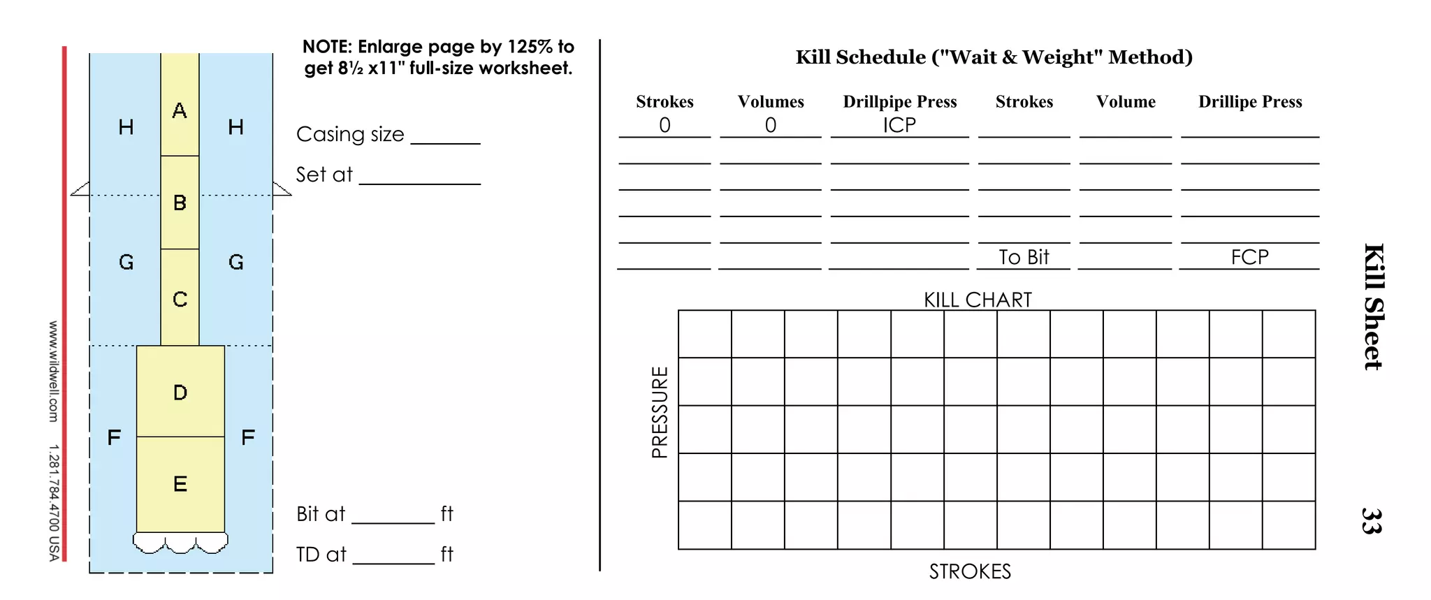 33
Kill Schedule ("Wait & Weight" Method)
Strokes Volumes Drillpipe Press Strokes Volume Drillipe Press
0 0 ICP
To Bit FCP
Casing size
Set at
Bit at ft
TD at ft
NOTE: Enlarge page by 125% to
get 8½ x11" full-size worksheet.
KillSheet
STROKES
KILL CHART
PRESSURE
 
