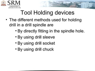 Tool Holding devices
• The different methods used for holding
drill in a drill spindle are
• By directly fitting in the spindle hole.
• By using drill sleeve
• By using drill socket
• By using drill chuck
 