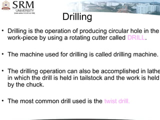 Drilling
• Drilling is the operation of producing circular hole in the
work-piece by using a rotating cutter called DRILL.
• The machine used for drilling is called drilling machine.
• The drilling operation can also be accomplished in lathe
in which the drill is held in tailstock and the work is held
by the chuck.
• The most common drill used is the twist drill.
 