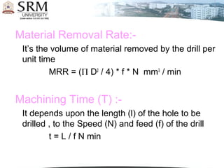 Material Removal Rate:-
It’s the volume of material removed by the drill per
unit time
MRR = (Π D2
/ 4) * f * N mm3
/ min
Machining Time (T) :-
It depends upon the length (l) of the hole to be
drilled , to the Speed (N) and feed (f) of the drill
t = L / f N min
 