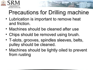 Precautions for Drilling machine
• Lubrication is important to remove heat
and friction.
• Machines should be cleaned after use
• Chips should be removed using brush.
• T-slots, grooves, spindles sleeves, belts,
pulley should be cleaned.
• Machines should be lightly oiled to prevent
from rusting
 
