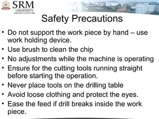 Safety Precautions
• Do not support the work piece by hand – use
work holding device.
• Use brush to clean the chip
• No adjustments while the machine is operating
• Ensure for the cutting tools running straight
before starting the operation.
• Never place tools on the drilling table
• Avoid loose clothing and protect the eyes.
• Ease the feed if drill breaks inside the work
piece.
 