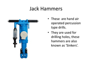 Jack Hammers
• These are hand air
operated percussion
type drills.
• They are used for
drilling holes, these
hammers are a...
