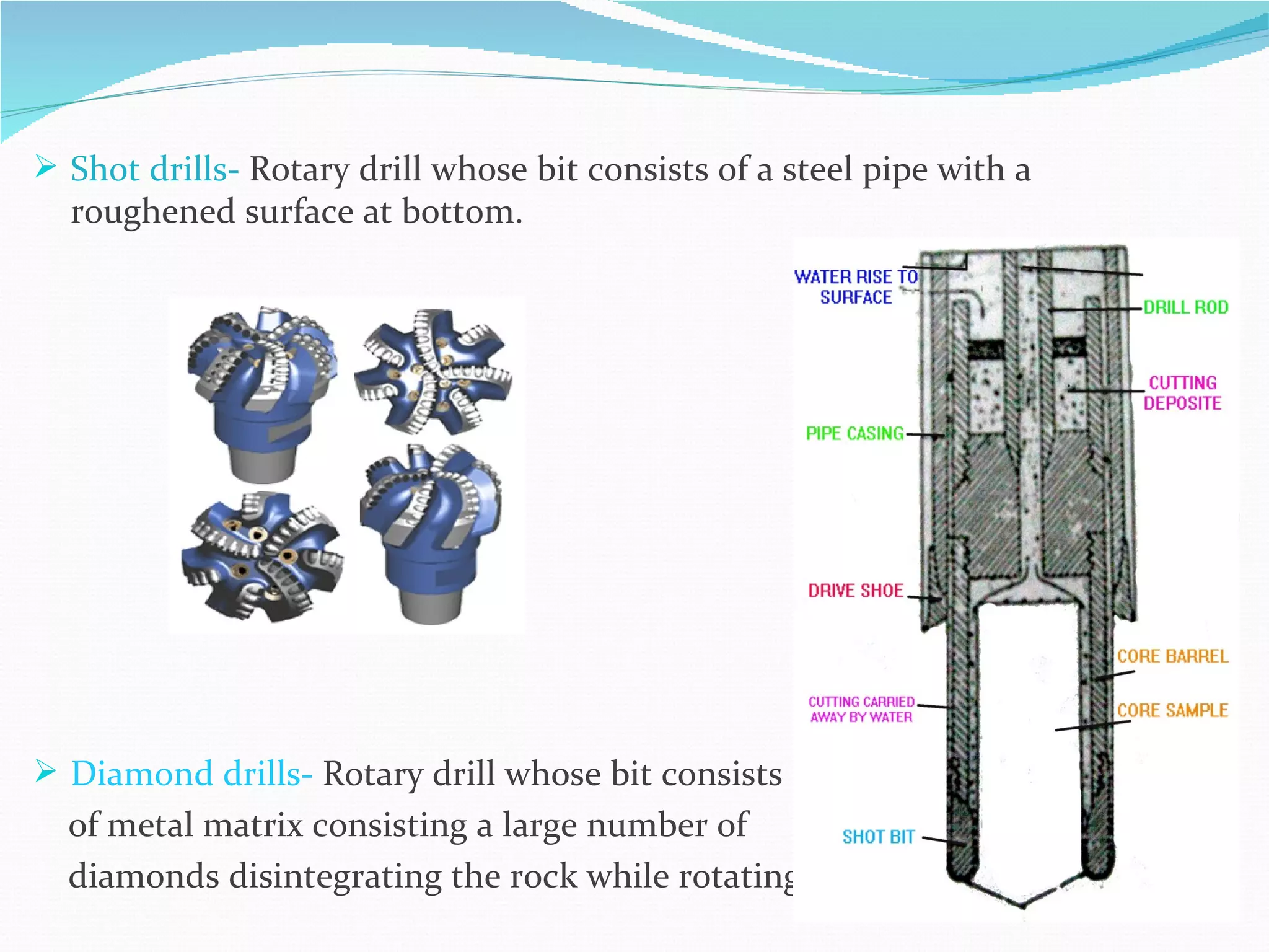  Shot drills- Rotary drill whose bit consists of a steel pipe with a
  roughened surface at bottom.




 Diamond drills- Rotary drill whose bit consists
  of metal matrix consisting a large number of
  diamonds disintegrating the rock while rotating.
 