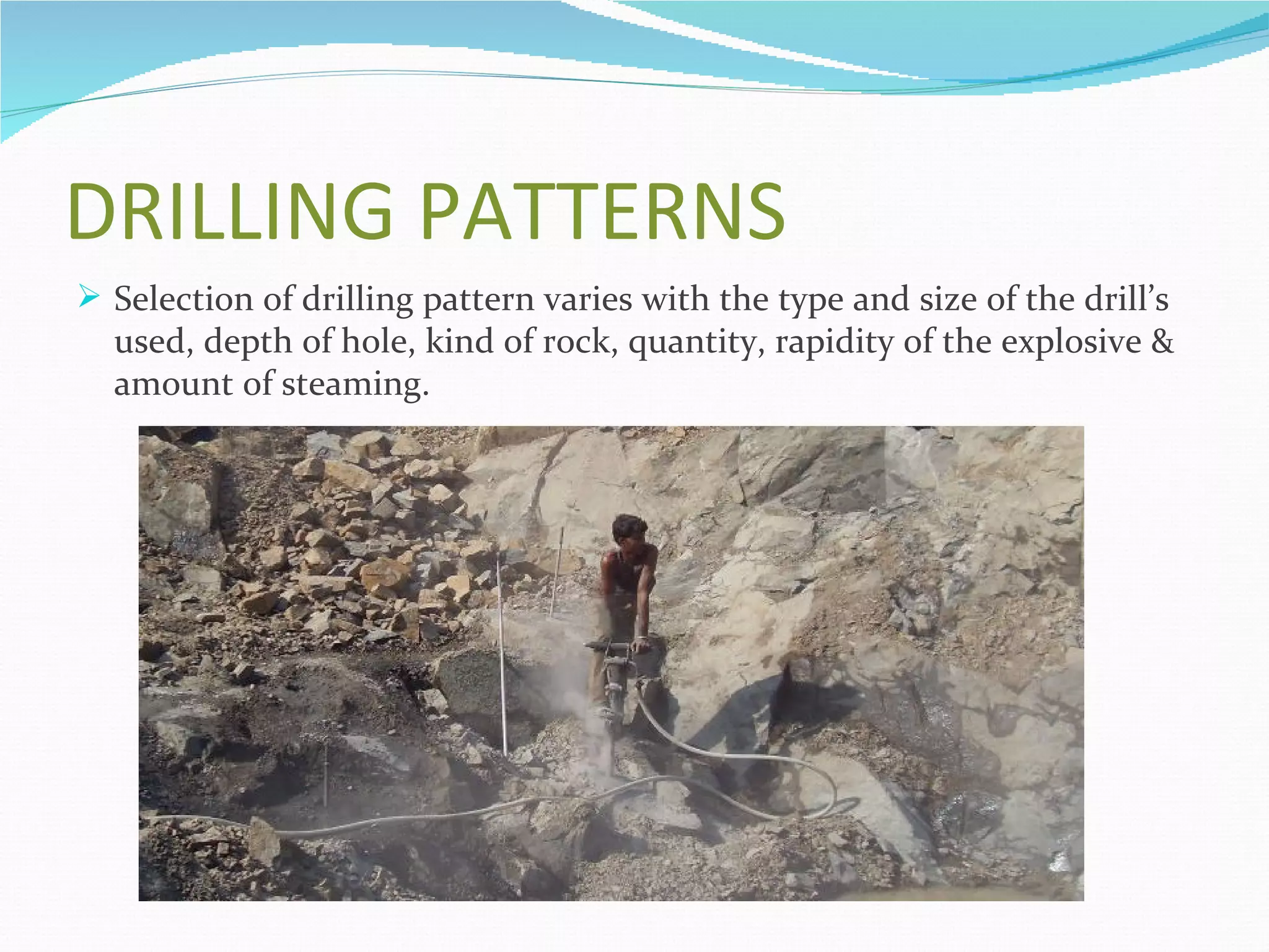 DRILLING PATTERNS
 Selection of drilling pattern varies with the type and size of the drill’s
  used, depth of hole, kind of rock, quantity, rapidity of the explosive &
  amount of steaming.
 
