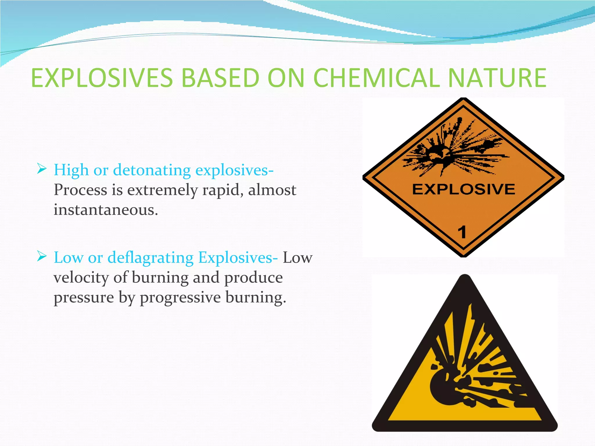 EXPLOSIVES BASED ON CHEMICAL NATURE

 High or detonating explosives-
  Process is extremely rapid, almost
  instantaneous.

 Low or deflagrating Explosives- Low
  velocity of burning and produce
  pressure by progressive burning.
 
