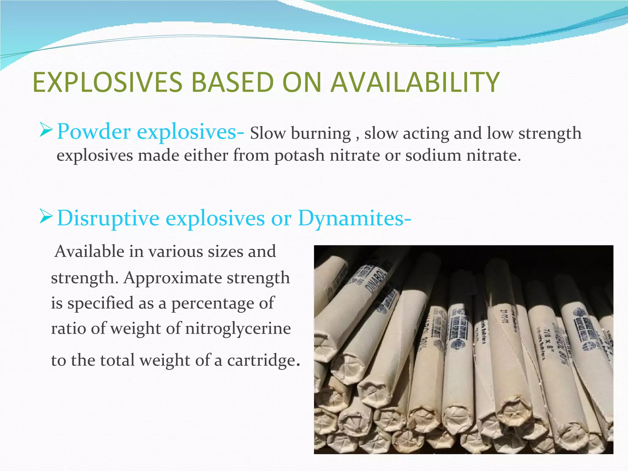 EXPLOSIVES BASED ON AVAILABILITY
 Powder explosives- Slow burning , slow acting and low strength
  explosives made either from potash nitrate or sodium nitrate.


 Disruptive explosives or Dynamites-
 Available in various sizes and
 strength. Approximate strength
 is specified as a percentage of
 ratio of weight of nitroglycerine
 to the total weight of a cartridge.
 