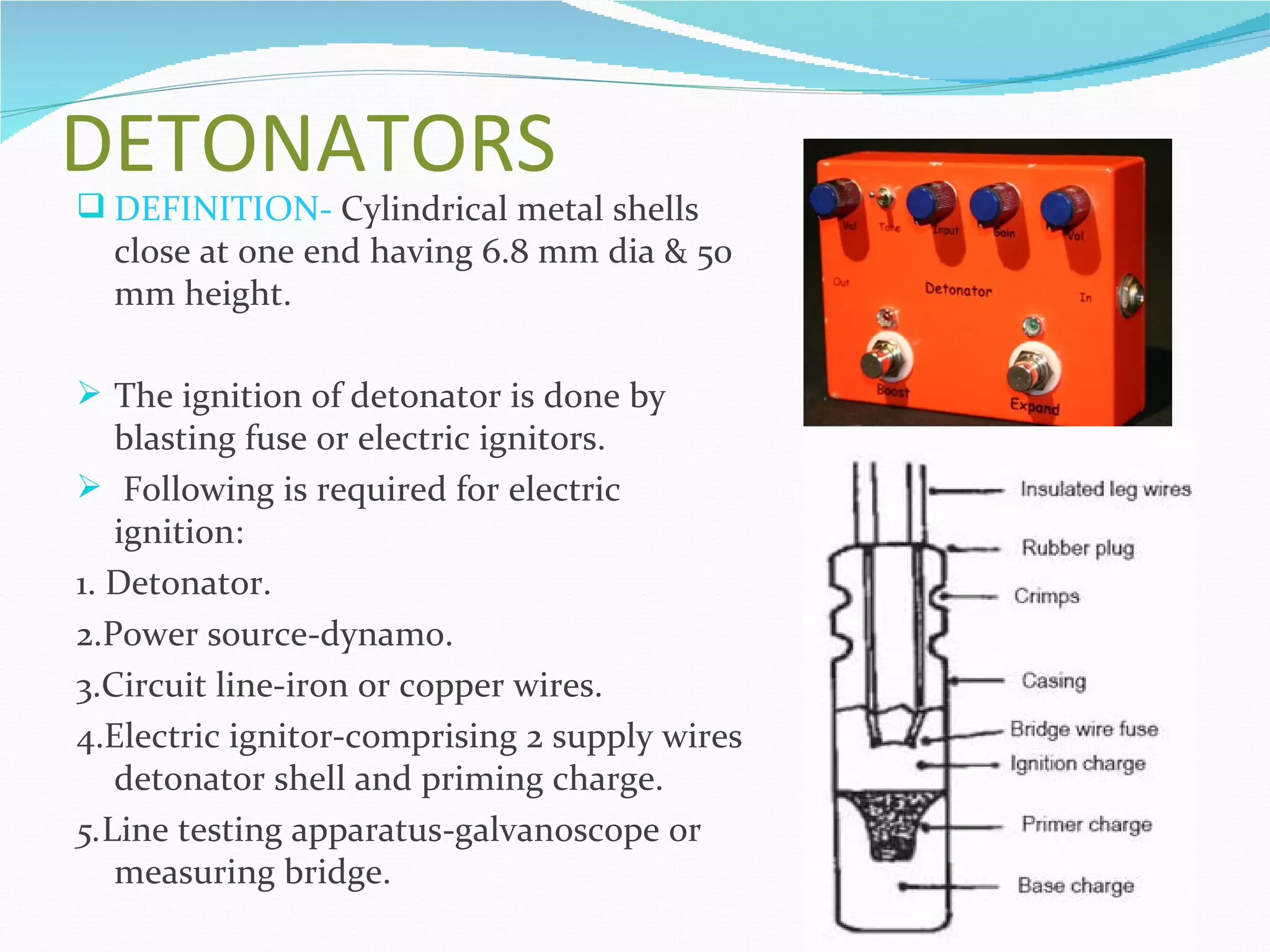DETONATORS
 DEFINITION- Cylindrical metal shells
  close at one end having 6.8 mm dia & 50
  mm height.

 The ignition of detonator is done by
   blasting fuse or electric ignitors.
 Following is required for electric
   ignition:
1. Detonator.
2.Power source-dynamo.
3.Circuit line-iron or copper wires.
4.Electric ignitor-comprising 2 supply wires
   detonator shell and priming charge.
5.Line testing apparatus-galvanoscope or
   measuring bridge.
 