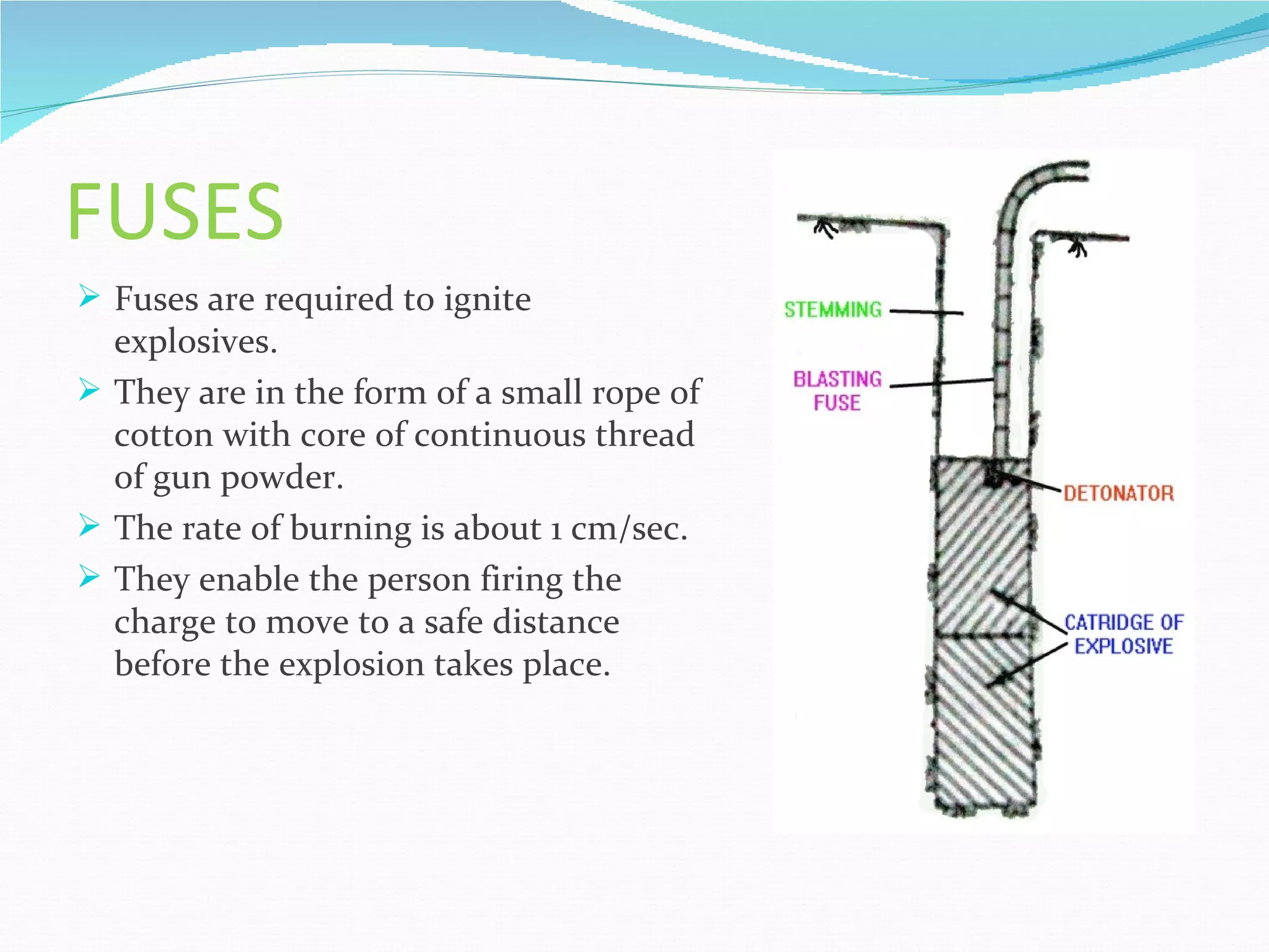 FUSES
 Fuses are required to ignite
  explosives.
 They are in the form of a small rope of
  cotton with core of continuous thread
  of gun powder.
 The rate of burning is about 1 cm/sec.
 They enable the person firing the
  charge to move to a safe distance
  before the explosion takes place.
 