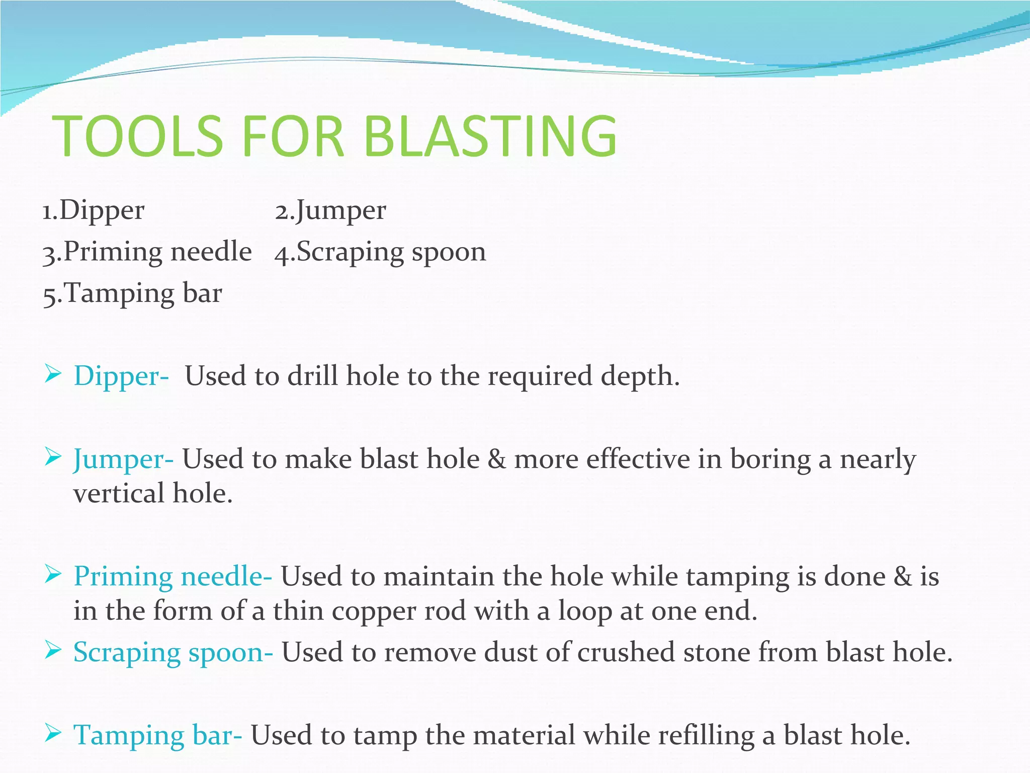 TOOLS FOR BLASTING
1.Dipper         2.Jumper
3.Priming needle 4.Scraping spoon
5.Tamping bar

 Dipper- Used to drill hole to the required depth.


 Jumper- Used to make blast hole & more effective in boring a nearly
  vertical hole.

 Priming needle- Used to maintain the hole while tamping is done & is
  in the form of a thin copper rod with a loop at one end.
 Scraping spoon- Used to remove dust of crushed stone from blast hole.


 Tamping bar- Used to tamp the material while refilling a blast hole.
 