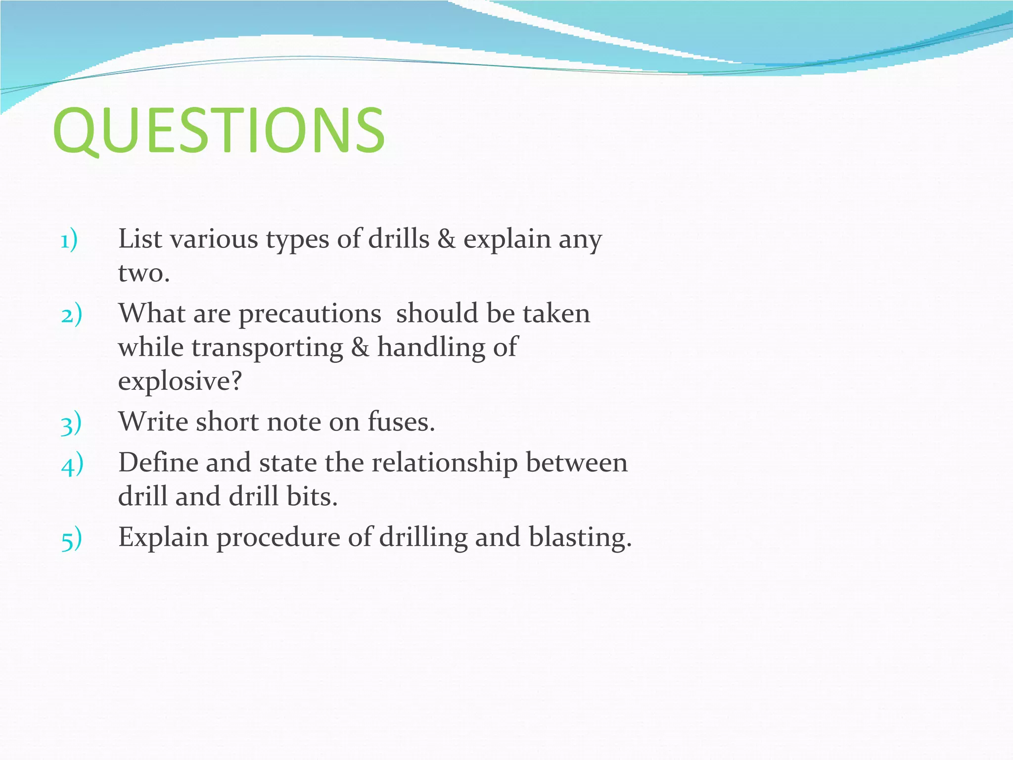 QUESTIONS
1)   List various types of drills & explain any
     two.
2)   What are precautions should be taken
     while transporting & handling of
     explosive?
3)   Write short note on fuses.
4)   Define and state the relationship between
     drill and drill bits.
5)   Explain procedure of drilling and blasting.
 
