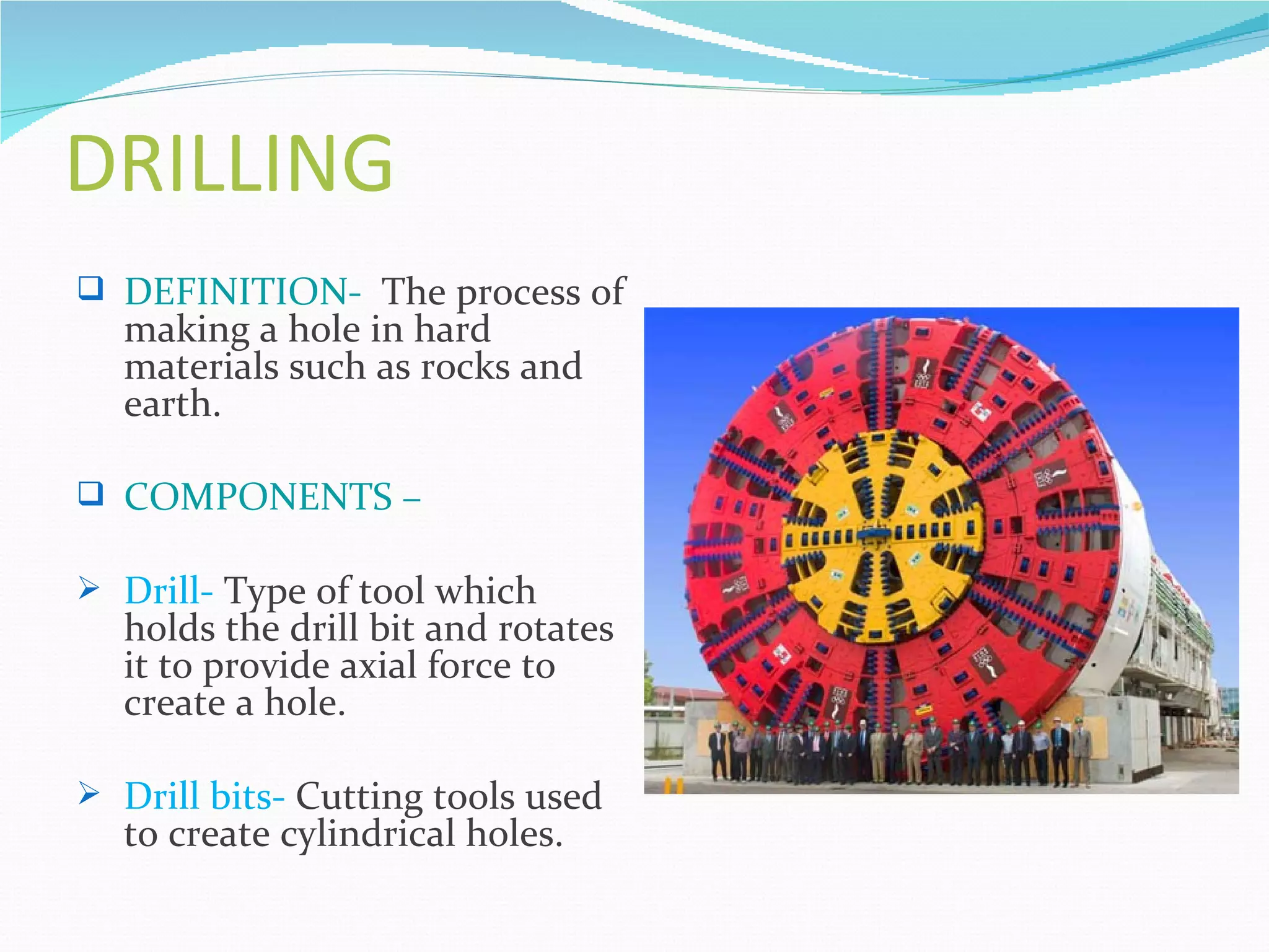 DRILLING
 DEFINITION- The process of
  making a hole in hard
  materials such as rocks and
  earth.

 COMPONENTS –

 Drill- Type of tool which
  holds the drill bit and rotates
  it to provide axial force to
  create a hole.

 Drill bits- Cutting tools used
  to create cylindrical holes.
 