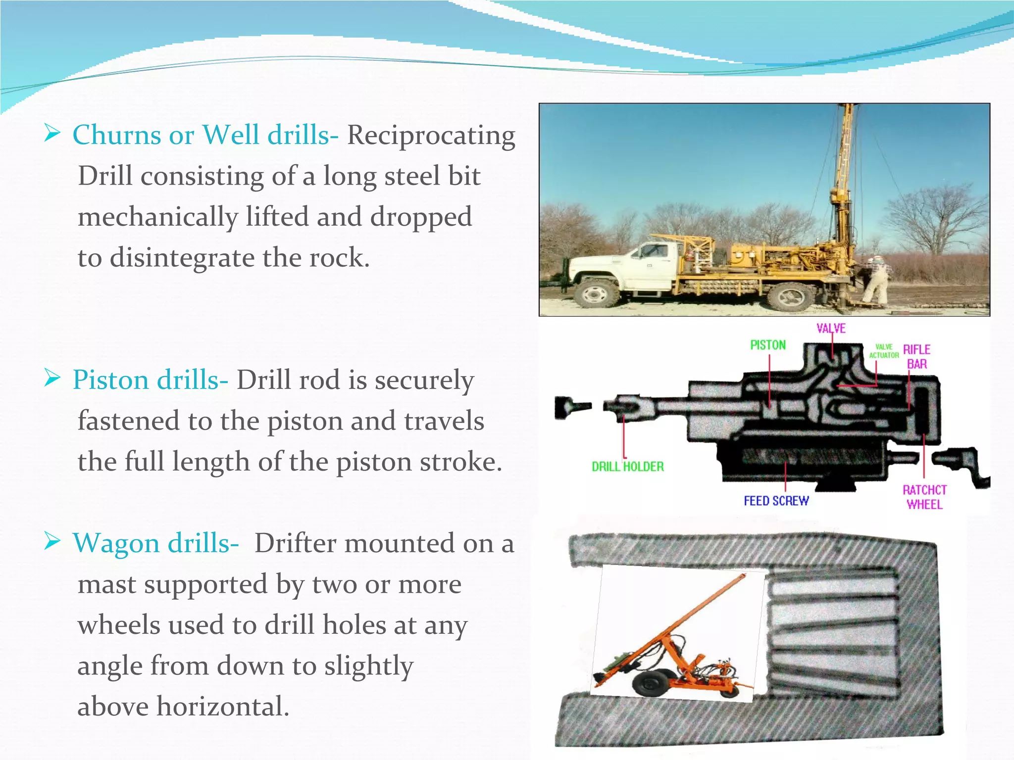  Churns or Well drills- Reciprocating
   Drill consisting of a long steel bit
   mechanically lifted and dropped
   to disintegrate the rock.



 Piston drills- Drill rod is securely
   fastened to the piston and travels
   the full length of the piston stroke.

 Wagon drills- Drifter mounted on a
   mast supported by two or more
   wheels used to drill holes at any
   angle from down to slightly
   above horizontal.
 