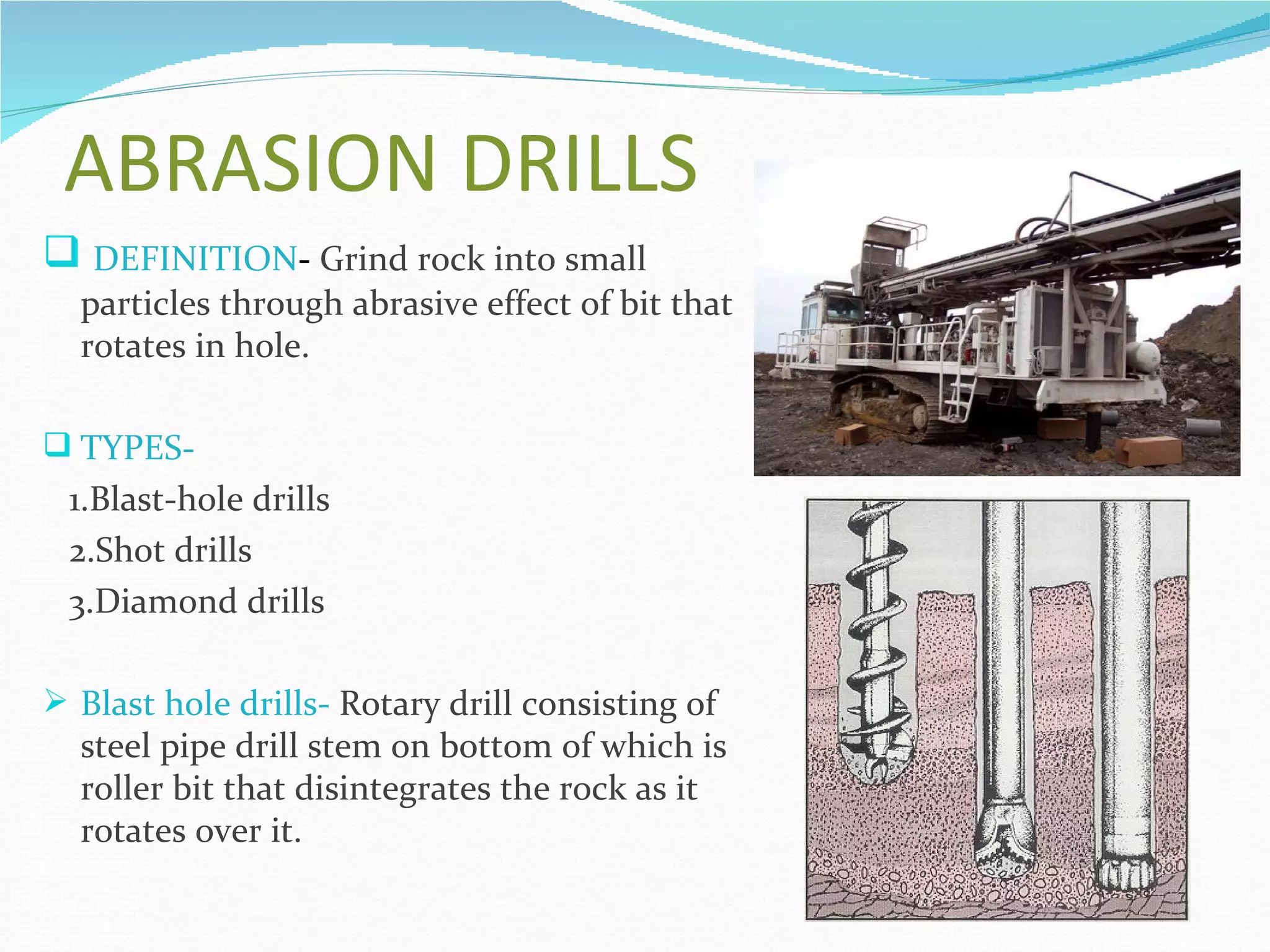 ABRASION DRILLS
 DEFINITION- Grind rock into small
  particles through abrasive effect of bit that
  rotates in hole.

 TYPES-
 1.Blast-hole drills
 2.Shot drills
 3.Diamond drills

 Blast hole drills- Rotary drill consisting of
  steel pipe drill stem on bottom of which is
  roller bit that disintegrates the rock as it
  rotates over it.
 