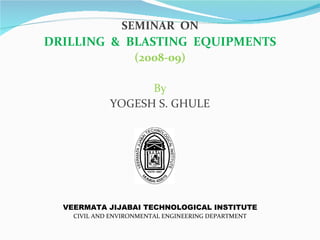 SEMINAR ON
DRILLING & BLASTING EQUIPMENTS
                    (2008-09)

                   By
             YOGESH S. GHULE




  VEERMATA JIJABAI TECHNOLOGICAL INSTITUTE
    CIVIL AND ENVIRONMENTAL ENGINEERING DEPARTMENT
 