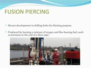 FUSION PIERCING

 Recent development in drilling holes for blasting purpose.

 Produced by burning a mixture of oxygen and flux bearing fuel, such
  as kerosene at the end of a blow pipe.
 