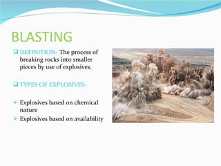 BLASTING
 DEFINITION- The process of
  breaking rocks into smaller
  pieces by use of explosives.

 TYPES OF EXPLOSIVES-


 Explosives based on chemical
  nature
 Explosives based on availability
 