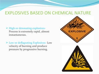 EXPLOSIVES BASED ON CHEMICAL NATURE

 High or detonating explosives-
  Process is extremely rapid, almost
  instantaneous.

 Low or deflagrating Explosives- Low
  velocity of burning and produce
  pressure by progressive burning.
 