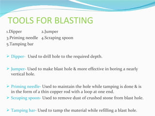 TOOLS FOR BLASTING
1.Dipper         2.Jumper
3.Priming needle 4.Scraping spoon
5.Tamping bar

 Dipper- Used to drill hole to the required depth.


 Jumper- Used to make blast hole & more effective in boring a nearly
  vertical hole.

 Priming needle- Used to maintain the hole while tamping is done & is
  in the form of a thin copper rod with a loop at one end.
 Scraping spoon- Used to remove dust of crushed stone from blast hole.


 Tamping bar- Used to tamp the material while refilling a blast hole.
 