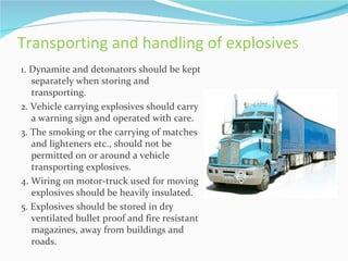 Transporting and handling of explosives
1. Dynamite and detonators should be kept
   separately when storing and
   transporting.
2. Vehicle carrying explosives should carry
   a warning sign and operated with care.
3. The smoking or the carrying of matches
   and lighteners etc., should not be
   permitted on or around a vehicle
   transporting explosives.
4. Wiring on motor-truck used for moving
   explosives should be heavily insulated.
5. Explosives should be stored in dry
   ventilated bullet proof and fire resistant
   magazines, away from buildings and
   roads.
 