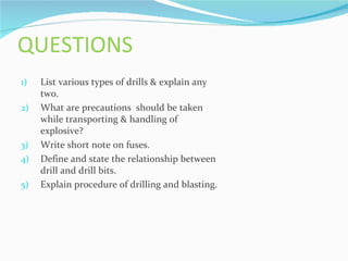 QUESTIONS
1)   List various types of drills & explain any
     two.
2)   What are precautions should be taken
     while transporting & handling of
     explosive?
3)   Write short note on fuses.
4)   Define and state the relationship between
     drill and drill bits.
5)   Explain procedure of drilling and blasting.
 