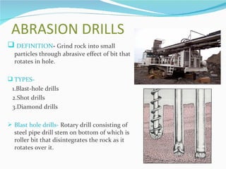 ABRASION DRILLS
 DEFINITION- Grind rock into small
  particles through abrasive effect of bit that
  rotates in hole.

 TYPES-
 1.Blast-hole drills
 2.Shot drills
 3.Diamond drills

 Blast hole drills- Rotary drill consisting of
  steel pipe drill stem on bottom of which is
  roller bit that disintegrates the rock as it
  rotates over it.
 