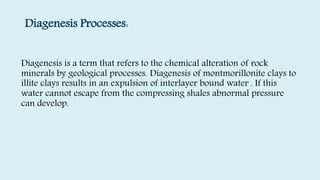 Diagenesis Processes:
Diagenesis is a term that refers to the chemical alteration of rock
minerals by geological processes. Diagenesis of montmorillonite clays to
illite clays results in an expulsion of interlayer bound water . If this
water cannot escape from the compressing shales abnormal pressure
can develop.
 