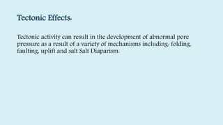 Tectonic Effects:
Tectonic activity can result in the development of abnormal pore
pressure as a result of a variety of mechanisms including: folding,
faulting, uplift and salt Salt Diaparism.
 