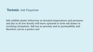 Tectonic: Salt Diapirism
Salt exhibits plastic behaviour at elevated temperatures and pressures
and due to its low density will move upwards to form salt domes in
overlying formations. Salt has no porosity and no permeability and
therefore can be a perfect seal
 